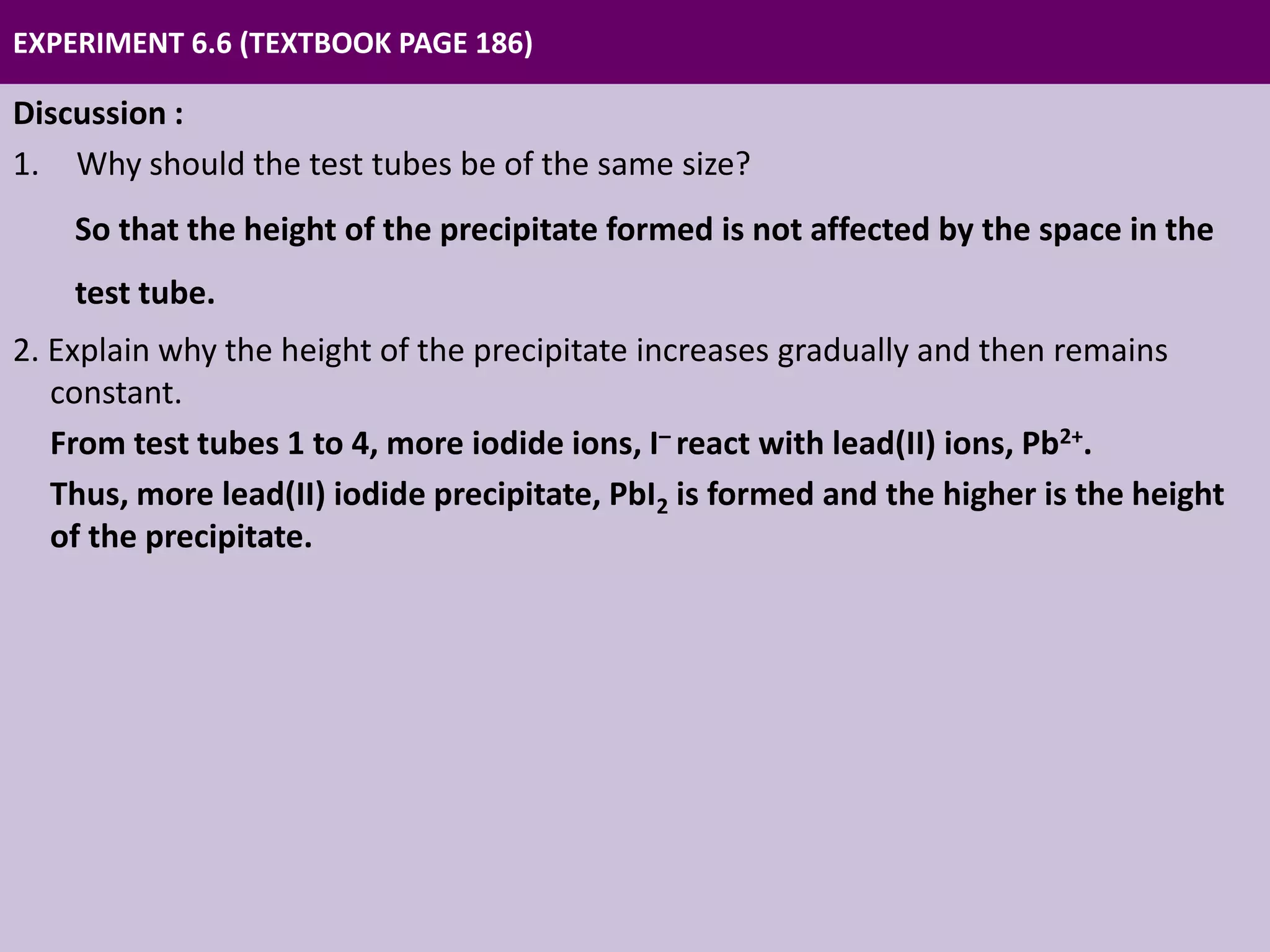 EXPERIMENT 6.6 (TEXTBOOK PAGE 186)
Discussion :
1. Why should the test tubes be of the same size?
So that the height of the precipitate formed is not affected by the space in the
test tube.
2. Explain why the height of the precipitate increases gradually and then remains
constant.
From test tubes 1 to 4, more iodide ions, I– react with lead(II) ions, Pb2+.
Thus, more lead(II) iodide precipitate, PbI2 is formed and the higher is the height
of the precipitate.
In test tube 5, the height of the precipitate is maximum because all the lead(II)
ions, Pb2+ have reacted completely with iodide ions, I– to form lead(II) iodide
precipitate, PbI2.
From test tubes 6 to 8, the height of the precipitate does not change because all
the lead(II) ions, Pb2+ have reacted completely with iodide ions, I–.
 