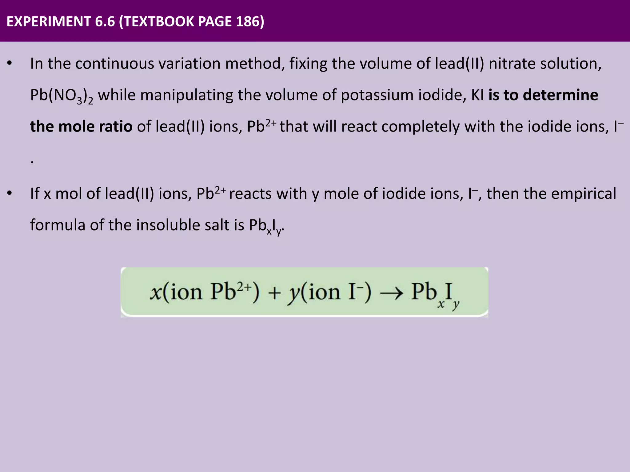 EXPERIMENT 6.6 (TEXTBOOK PAGE 186)
• In the continuous variation method, fixing the volume of lead(II) nitrate solution,
Pb(NO3)2 while manipulating the volume of potassium iodide, KI is to determine
the mole ratio of lead(II) ions, Pb2+ that will react completely with the iodide ions, I–
.
• If x mol of lead(II) ions, Pb2+ reacts with y mole of iodide ions, I–, then the empirical
formula of the insoluble salt is PbxIy.
 
