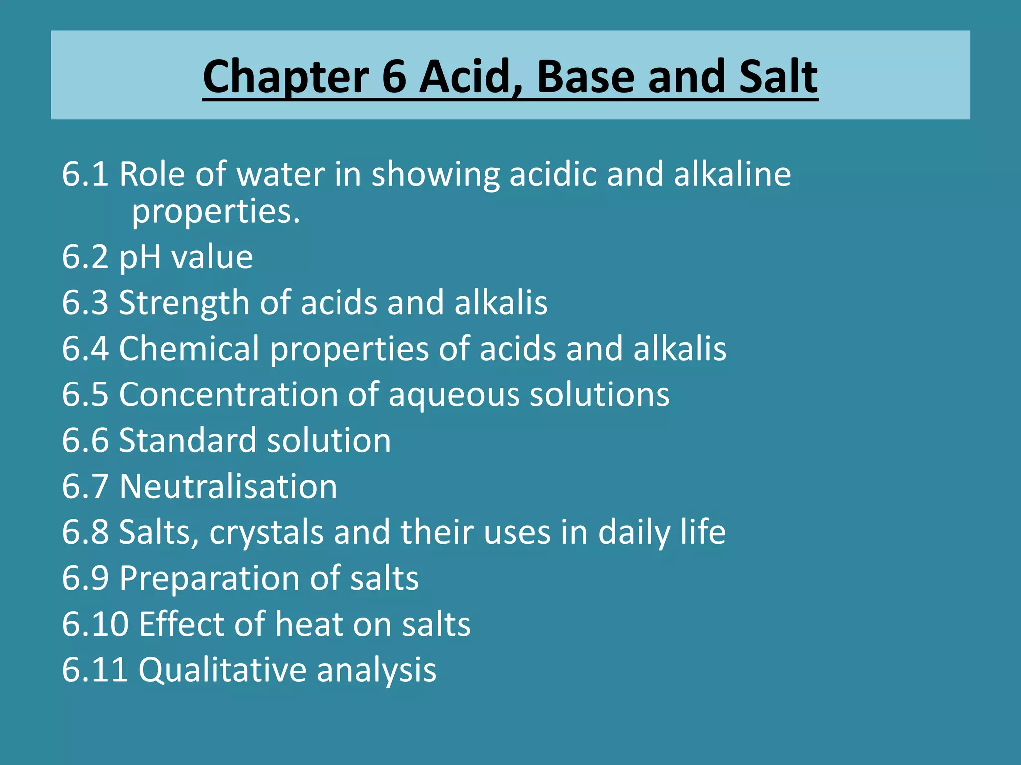 Chapter 6 Acid, Base and Salt
6.1 Role of water in showing acidic and alkaline
properties.
6.2 pH value
6.3 Strength of acids and alkalis
6.4 Chemical properties of acids and alkalis
6.5 Concentration of aqueous solutions
6.6 Standard solution
6.7 Neutralisation
6.8 Salts, crystals and their uses in daily life
6.9 Preparation of salts
6.10 Effect of heat on salts
6.11 Qualitative analysis
 