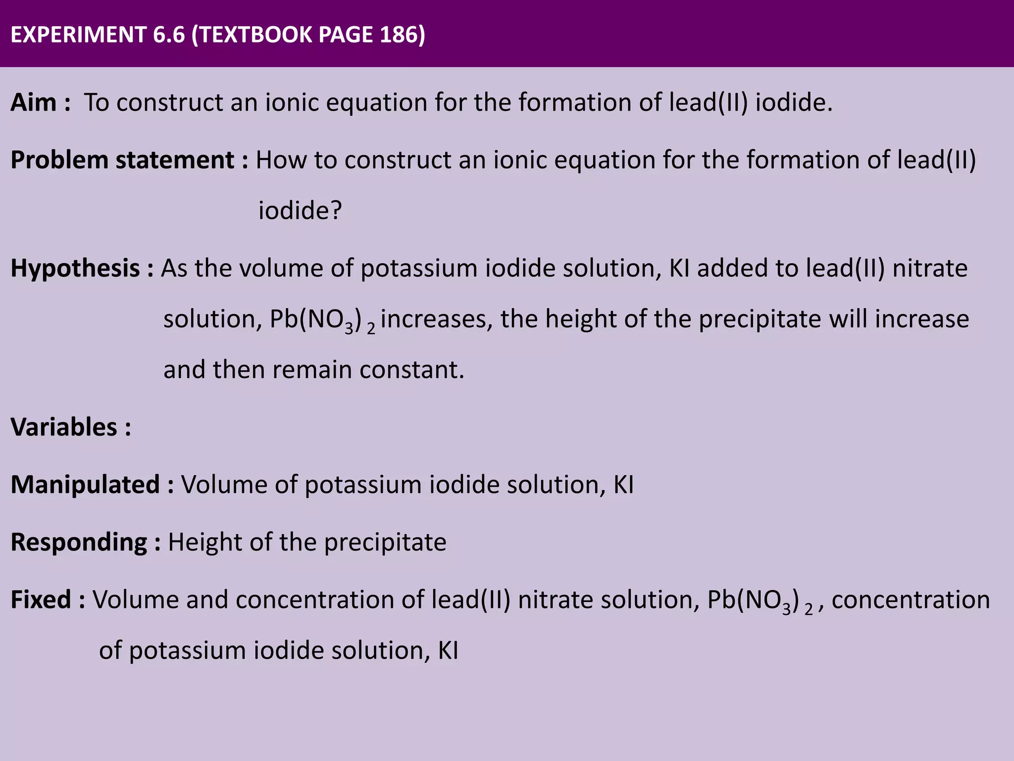 EXPERIMENT 6.6 (TEXTBOOK PAGE 186)
Aim : To construct an ionic equation for the formation of lead(II) iodide.
Problem statement : How to construct an ionic equation for the formation of lead(II)
iodide?
Hypothesis : As the volume of potassium iodide solution, KI added to lead(II) nitrate
solution, Pb(NO3)2 increases, the height of the precipitate will increase
and then remain constant.
Variables :
Manipulated : Volume of potassium iodide solution, KI
Responding : Height of the precipitate
Fixed : Volume and concentration of lead(II) nitrate solution, Pb(NO3)2 , concentration
of potassium iodide solution, KI
 