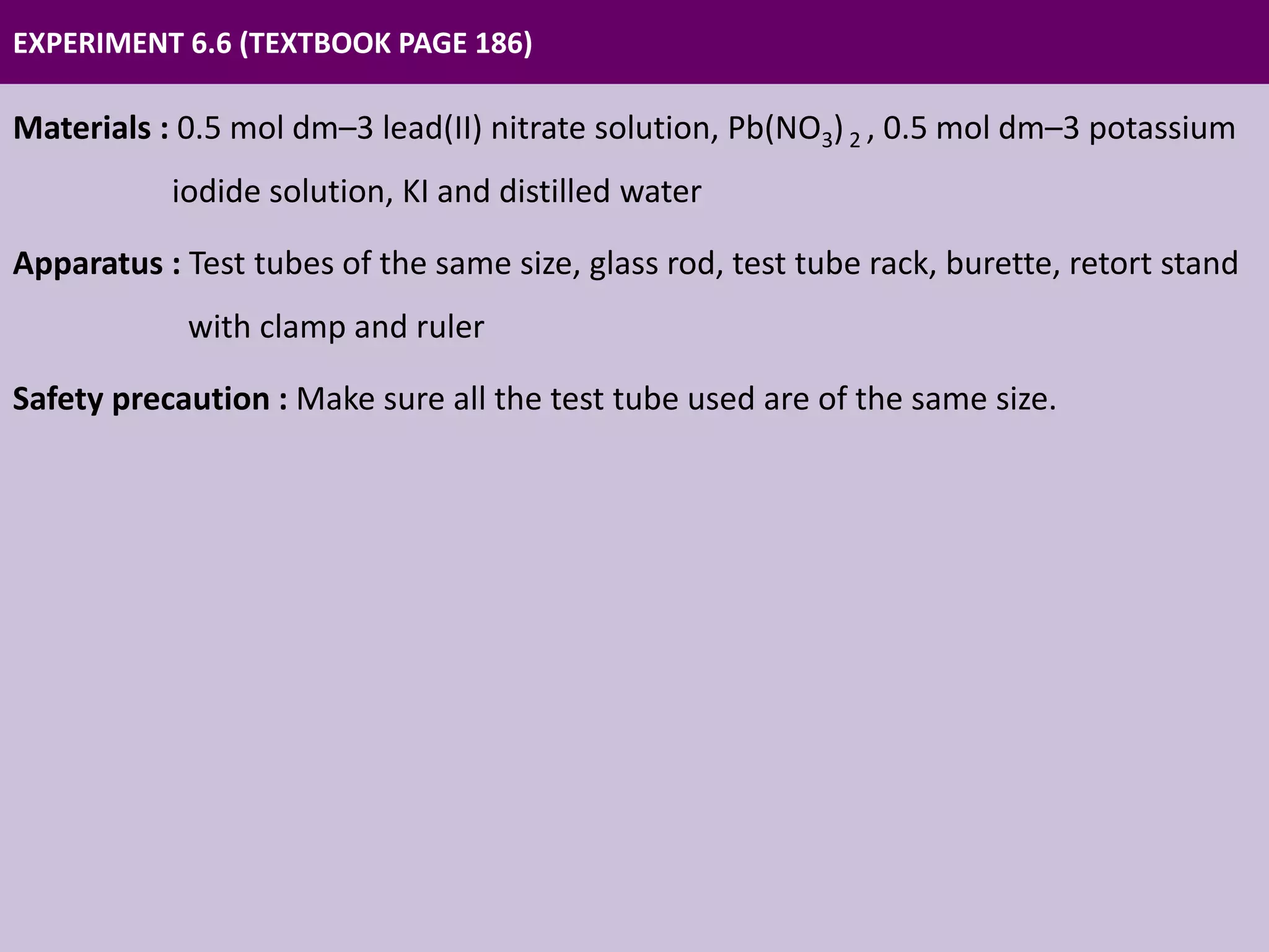 EXPERIMENT 6.6 (TEXTBOOK PAGE 186)
Materials : 0.5 mol dm–3 lead(II) nitrate solution, Pb(NO3)2 , 0.5 mol dm–3 potassium
iodide solution, KI and distilled water
Apparatus : Test tubes of the same size, glass rod, test tube rack, burette, retort stand
with clamp and ruler
Safety precaution : Make sure all the test tube used are of the same size.
 