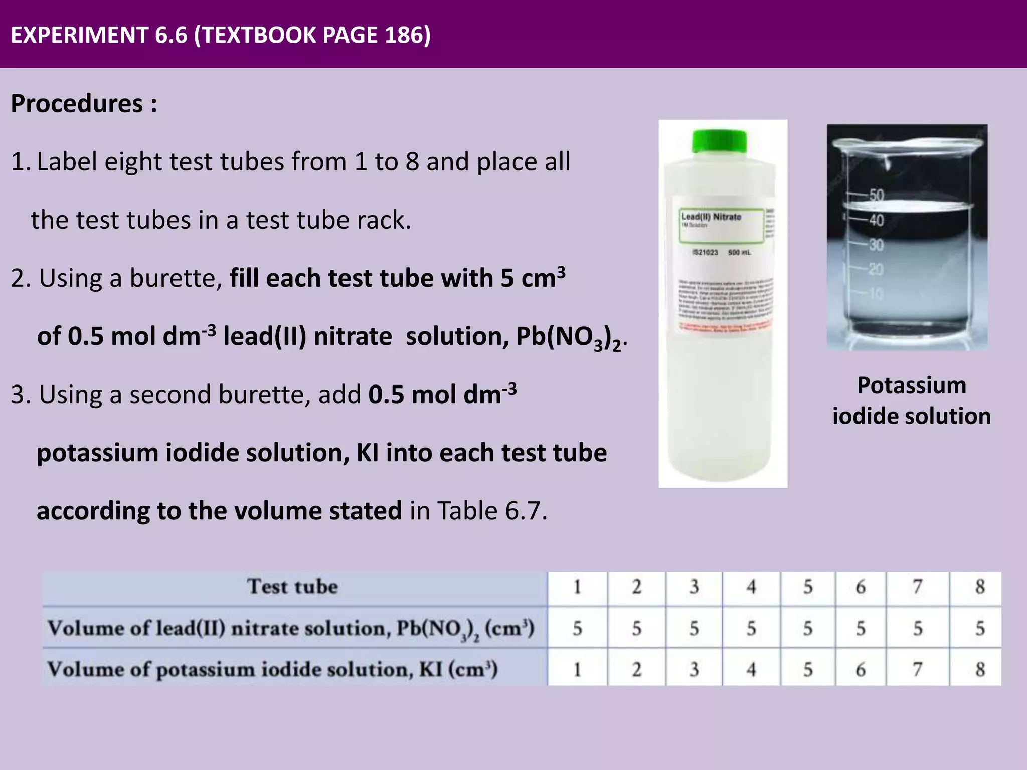EXPERIMENT 6.6 (TEXTBOOK PAGE 186)
Procedures :
1.Label eight test tubes from 1 to 8 and place all
the test tubes in a test tube rack.
2. Using a burette, fill each test tube with 5 cm3
of 0.5 mol dm-3 lead(II) nitrate solution, Pb(NO3)2.
3. Using a second burette, add 0.5 mol dm-3
potassium iodide solution, KI into each test tube
according to the volume stated in Table 6.7.
Potassium
iodide solution
 