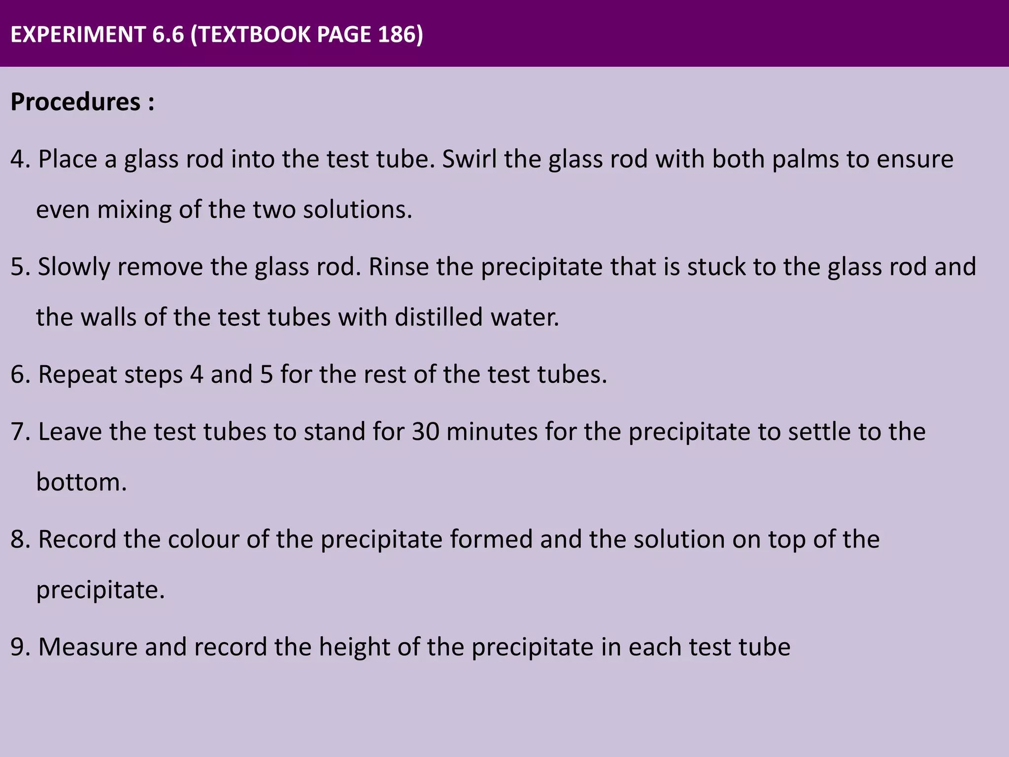 EXPERIMENT 6.6 (TEXTBOOK PAGE 186)
Procedures :
4. Place a glass rod into the test tube. Swirl the glass rod with both palms to ensure
even mixing of the two solutions.
5. Slowly remove the glass rod. Rinse the precipitate that is stuck to the glass rod and
the walls of the test tubes with distilled water.
6. Repeat steps 4 and 5 for the rest of the test tubes.
7. Leave the test tubes to stand for 30 minutes for the precipitate to settle to the
bottom.
8. Record the colour of the precipitate formed and the solution on top of the
precipitate.
9. Measure and record the height of the precipitate in each test tube
 