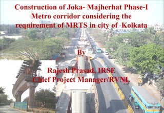 Construction of Joka- Majherhat Phase-I
Metro corridor considering the
requirement of MRTS in city of Kolkata
By
Rajesh Prasad, IRSE
Chief Project Manager/RVNL
 