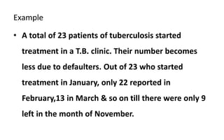 Example
• A total of 23 patients of tuberculosis started
treatment in a T.B. clinic. Their number becomes
less due to defaulters. Out of 23 who started
treatment in January, only 22 reported in
February,13 in March & so on till there were only 9
left in the month of November.
 