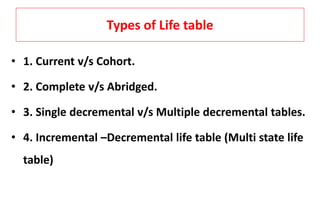 Types of Life table
• 1. Current v/s Cohort.
• 2. Complete v/s Abridged.
• 3. Single decremental v/s Multiple decremental tables.
• 4. Incremental –Decremental life table (Multi state life
table)
 