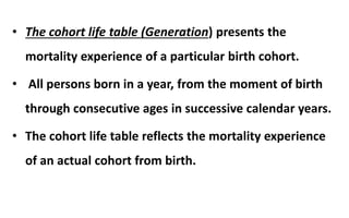 • The cohort life table (Generation) presents the
mortality experience of a particular birth cohort.
• All persons born in a year, from the moment of birth
through consecutive ages in successive calendar years.
• The cohort life table reflects the mortality experience
of an actual cohort from birth.
 