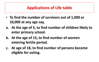 Applications of Life table
• To find the number of survivors out of 1,000 or
10,000 at any age say,
a. At the age of 5, to find number of children likely to
enter primary school.
b. At the age of 15, to find number of women
entering fertile period.
c. At age of 18, to find number of persons become
eligible for voting.
 
