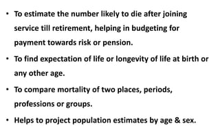 • To estimate the number likely to die after joining
service till retirement, helping in budgeting for
payment towards risk or pension.
• To find expectation of life or longevity of life at birth or
any other age.
• To compare mortality of two places, periods,
professions or groups.
• Helps to project population estimates by age & sex.
 