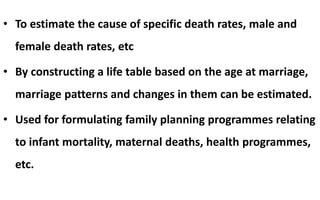 • To estimate the cause of specific death rates, male and
female death rates, etc
• By constructing a life table based on the age at marriage,
marriage patterns and changes in them can be estimated.
• Used for formulating family planning programmes relating
to infant mortality, maternal deaths, health programmes,
etc.
 
