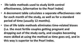 • life table methods used to study birth control
effectiveness, (alternative to the Pearl Index)
• A decrement table calculates a separate effectiveness rate
for each month of the study, as well as for a standard
period of time (usually 12 months).
• Use of life table methods eliminates time-related biases
(i.e. the most fertile couples getting pregnant and
dropping out of the study early, and couples becoming
more skilled at using the method as time goes on), and in
this way is superior to the Pearl Index.
 