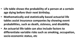 • Life table shows the probability of a person at a certain
age dying before their next birthday.
• Mathematically and statistically based actuarial life
tables assist insurance companies by showing event
probabilities, such as death, sickness, and disability.
• An actuarial life table can also include factors to
differentiate variable risks such as smoking, occupation,
socio-economic status, etc
 