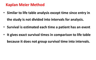 Kaplan Meier Method
• Similar to life table analysis except time since entry in
the study is not divided into intervals for analysis.
• Survival is estimated each time a patient has an event
• It gives exact survival times in comparison to life table
because it does not group survival time into intervals.
 