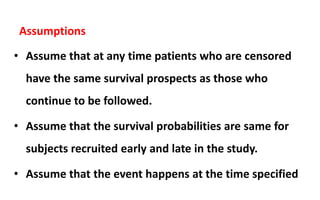 Assumptions
• Assume that at any time patients who are censored
have the same survival prospects as those who
continue to be followed.
• Assume that the survival probabilities are same for
subjects recruited early and late in the study.
• Assume that the event happens at the time specified
 