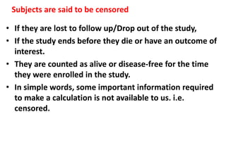 Subjects are said to be censored
• If they are lost to follow up/Drop out of the study,
• If the study ends before they die or have an outcome of
interest.
• They are counted as alive or disease-free for the time
they were enrolled in the study.
• In simple words, some important information required
to make a calculation is not available to us. i.e.
censored.
 