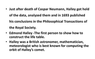 • Just after death of Caspar Neumann, Halley got hold
of the data, analyzed them and in 1693 published
his conclusions in the Philosophical Transactions of
the Royal Society.
• Edmond Halley -The first person to show how to
construct the life table.
• Halley was a British astronomer, mathematician,
meteorologist who is best known for computing the
orbit of Halley’s comet.
 