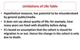 Limitations of Life Table
• Hypothetical measure, has potential to be misunderstood
by general public/media.
• It does not say about quality of life; for example, how
many years are lived with disability before dying.
• It’s based on assumption that the cohort is closed for
migration in or out. Hence the change in the cohort is only
due to death.
 