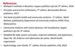 References
• Mahajan’s methods in Biostatics: Jaypee publishers (p) Ltd. 9th edition, 2018.
• Principles and practice of Biostatics, 7th edition, Banarasidas Bhanot
publishers, 2017.
• Text book of public health and community medicine : 1st edition, RajVir
bhalwar, published by Department of community medicine AFMC Pune,
Maharashtra.
• Community medicine with recent advances: AH Suryakantha; Jaypee
publishers (p) Ltd. 4th edition
• Modified life table system: principles, empirical validation, and application,
Paper No. 39; Evidence and information for policy: World health
organization
• Epidemiology, Leon Gordis, 3rd edition, Elsevier publisher, USA; 2014.
 
