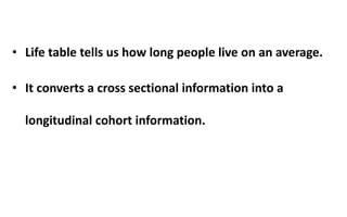 • Life table tells us how long people live on an average.
• It converts a cross sectional information into a
longitudinal cohort information.
 