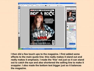 I then did a few touch ups to the magazine. I first added some effects to the main quote line; this really makes it stand out and really makes it emphasis. I made the ‘free’ red just so it can stand out to catch the eye and also shortened the selling line to make it snappier. I also made the bottom text bigger just so it balances the magazine. 