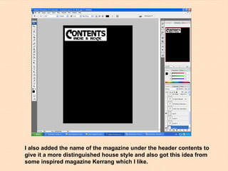 I also added the name of the magazine under the header contents to give it a more distinguished house style and also got this idea from some inspired magazine Kerrang which I like. 