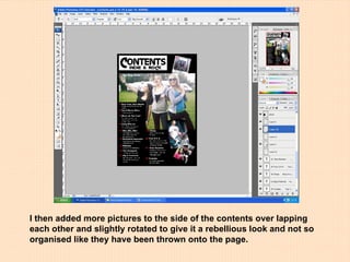 I then added more pictures to the side of the contents over lapping each other and slightly rotated to give it a rebellious look and not so organised like they have been thrown onto the page. 