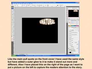 Like the main pull quote on the front cover I have used the same style but have added a outer glow to it to make it stand out more and different. Also I have placed this on the right of the page as I want to put a picture on the left to capture the readers attention to the story. 