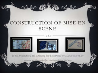 CONSTRUCTION OF MISE EN
        SCENE




In this presentation I will explaining how I constructed my Mise en scene in key
            scenes in my film and why I constructed it in that way.
 