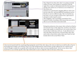 Once I figured out what video clips I was going to include
                                                                         within my music video I began to experiment with the
                                                                         Apple Mac in order to fully understand all of the functions
                                                                         and the tools of final cut as I had never even worked on a
                                                                         Mac before now.
                                                                         On final cut I experimented dragging different videos into
                                                                         the first video box and tried different translations such as
                                                                         Dissolve to suit two different clips. This was hard for my
                                                                         first time so as you can guess I had to have a great deal of
                                                                         attempts in order to get it correct.
                                                                         After dragging a clip or including a translation I have
                                                                         learned to render everything, which means that you will be
                                                                         able to see it on the final screen shown left:


                                                                         During the production of my music video on final cut I had to
                                                                         also learnt he basics of the Apple Mac and this is one I found
                                                                         quite easily simply as it allowed me to see exactly what I was
                                                                         on and what I could close with ease. It also allowed me to
                                                                         select the folder with all of my converted Mp4 video clips
                                                                         and to look at them before I place them onto Final Cut and
                                                                         include them in the actual Music Video.




I also messed around with the sound regarding muting the sound of the video clips as the noise in which you would be able to hear in
the background wouldn’t suit with the song at all. In the background the sound of skates, people talking and cars could be heard
which I thought wouldn’t be acceptable and would make my music video even more unprofessional. As you can see above I also
learnt how to cut or divide specific video clips which made it easier to adapt the video to the lyrics of the song.
 