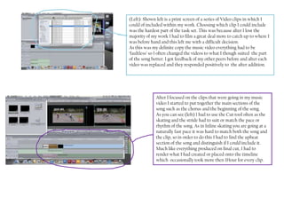 (Left): Shown left is a print screen of a series of Video clips in which I
could of included within my work. Choosing which clip I could include
was the hardest part of the task set. This was because after I lost the
majority of my work I had to film a great deal more to catch up to where I
was before hand and this left me with a difficult decision.
As this was my definite copy the music video everything had to be
‘faultless’ so I often changed the videos to what I though suited the part
of the song better. I got feedback of my other peers before and after each
video was replaced and they responded positively to the after addition.




              After I focused on the clips that were going in my music
              video I started to put together the main sections of the
              song such as the chorus and the beginning of the song.
              As you can see (left) I had to use the Cut tool often as the
              skating and the stride had to suit or match the pace or
              rhythm of the song. As in Inline skating you are going at a
              naturally fast pace it was hard to match both the song and
              the clip, so in order to do this I had to find the upbeat
              section of the song and distinguish if I could include it.
              Much like everything produced on final cut, I had to
              render what I had created or placed onto the timeline
              which occasionally took more then 1Hour for every clip.
 