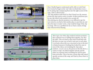 Once I finally began to understand and be able to work Final
Cut I started to begin on the ‘real’ video in which there were a
lot of cutting clips and placing them into the right section of the
song. (This is shown Left).
 The only problem with Final Cut that I found was the amount
of time the clips took to write or render. It often took hours just
for one clip which I only needed a few seconds off.
After placing one clip into position it was difficult to get the
next sorted as you had to find another place to put that one and
often the time to render/ write a clip would be longer if the clip
was large. This was a problem for me as I had a variety of large
clips which involved skating.




        After I got a lot of the clips rendered and into position i
        then explored ways of adding them together, one after
        the other. This was hard as they had to both link with
        the lyrics in some way or had to suit next to each other.
        I was lucky where this was concerned as due to the lack
        or limited amount of clothing they looked the same in
        most of the videos, not including the clips taken
        outdoors. As you can see, the picture in the left shows a
        variety of clips, one linked together already and the
        others are separate from everything else and far apart
        from each other. This is because certain clips only suited
        specific sections of the song and I had to chose where to
        place them.
 