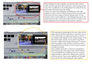 When linking two videos together, one after the other, I had to
make sure they suited each other in the pace of the skating and the
song. This was difficult as the clothing had to be similar if not the
same along with the location and setting.
I had to be careful when doing this and linking the video clips
together as I had a variety of Indoor skating which was quite dark
based and I also had a range of Outdoor skating which was the
opposite and was quite bright due to the filming being shot in the
summer/January time. I had to be careful with this as I didn’t want
them clashing at all as it would leave the audience confused.




          When getting the timing right of the video clips I had to
          judge when to end them and when to start them. As you
          can see (left) I have two different locations in which I
          was trying to link together for the setting change. To do
          this I had to find a specific section of the song which
          may have a slight sound change and because I wanted to
          show the audience what skating is all about as well as
          getting the theme of ‘dreams’ across I wanted to keep it
          as simple as possible!
          I felt confident about this, as I had seen and gathered
          ideas from my peers showing me their videos I did not
          want anything all that complicated, but yet I wanted
          simple transitions which were things such as dissolve
          or fade in and out. These I used regularly and I thought
          they worked well within linking the clips together.
 