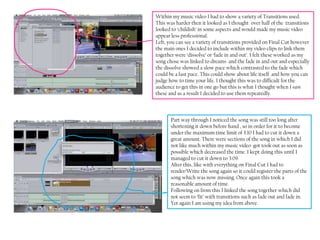 Within my music video I had to show a variety of Transitions used.
This was harder then it looked as I thought over half of the transitions
looked to ‘childish’ in some aspects and would made my music video
appear less professional.
Left, you can see a variety of transitions provided on Final Cut however
the main ones I decided to include within my video clips to link them
together were ‘dissolve’ or ‘fade in and out’. I felt these worked as my
song chose was linked to dreams and the fade in and out and especially
the dissolve showed a slow pace which contrasted to the fade which
could be a fast pace. This could show about life itself and how you can
judge how to time your life. I thought this was to difficult for the
audience to get this in one go but this is what I thought when I saw
these and as a result I decided to use them repeatedly.



       Part way through I noticed the song was still too long after
       shortening it down before hand , so in order for it to become
       under the maximum time limit of 3:10 I had to cut it down a
       great amount. There were sections of the song in which I did
       not like much within my music video got took out as soon as
       possible which decreased the time. I kept doing this until I
       managed to cut it down to 3:09.
       After this, like with everything on Final Cut I had to
       render/Write the song again so it could register the parts of the
       song which was now missing. Once again this took a
       reasonable amount of time.
       Following on from this I linked the song together which did
       not seem to ‘fit’ with transitions such as fade out and fade in.
       Yet again I am using my idea from above.
 