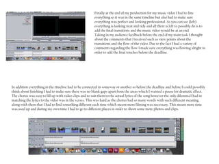 Finally at the end of my production for my music video I had to line
                                                        everything so it was in the same timeline but also had to make sure
                                                        everything was perfect and looking professional. As you can see (left)
                                                        everything is looking neat and tidy and all there is left to possibly do is to
                                                        add the final transitions and the music video would be at an end.
                                                        Taking in my audience feedback before the end of my main task I thought
                                                        about the comments that I received such as view points about the
                                                        transitions and the flow of the video. Due to the fact I had a variety of
                                                        comments regarding the flow I made sure everything was flowing alright in
                                                        order to add the final touches before the deadline.




In addition everything in the timeline had to be connected in someway or another so before the deadline and before I could possibly
think about finishing I had to make sure there was no blank gaps apart from the areas which I wanted a pause for dramatic effect.
The chorus was easy to fill up with video clips and to suit them to the actual lyrics of the song however the only dilemma I had in
matching the lyrics to the video was in the verses. This was hard as the chorus had so many words with such different meaning
along with them that I had to find something different each time which meant more filming was necessary. This meant more time
was used up and during my own time I had to go to different places in order to shoot some more photos and clips.
 