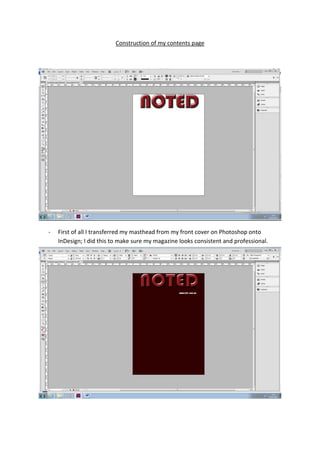Construction of my contents page




-   First of all I transferred my masthead from my front cover on Photoshop onto
    InDesign; I did this to make sure my magazine looks consistent and professional.
 