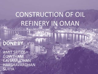 CONSTRUCTION OF OIL 
REFINERY IN OMAN 
DONE BY 
AMIT SRITOSH 
GOWTHAM 
KAVIAMUDHAN 
HARSHAVARDHAN 
SURYA 
 
