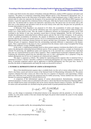 Proceedings of the International Conference on Emerging Trends in Engineering and Management (ICETEM14)
30 – 31, December 2014, Ernakulam, India
94
is widely used which involves the analysis of hereditary molecular differences, mainly in DNA sequences and amino acid
sequences. The pattern of evolutionary relationship among different species is best illustrated by phylogenetic trees. A
relationship topology based on the observation of divergence within a single homologous gene is called a gene tree. An
internal node in a gene tree represents the divergence of an ancestral gene into alleles with different DNA sequences by
mutation. A gene tree represents the evolutionary history of that gene, while the tree based on data from multiple genes is a
species tree. An internal node in a species tree represents a speciation event. The species trees are not exactly same as the
gene trees, as the mutations and speciation events do not occur strictly at the same time, but gene trees are generally an
accurate representation of species trees.
A Molecular Clock Hypothesis was proposed in [3] where, the accumulation of amino acid changes was
compared to steady ticking of a clock and the substitution rates were expected to remain constant within homologous
protein over a large period of time. Thus the number of differences between two homologous proteins can be well
correlated to the amount of time since speciation caused them to diverge independently. And this will facilitate to
decipher the phylogenetic relationship between different species and also the time of their divergence. As the genomes
evolve by gradual accumulation of mutations, the amount of difference in nucleotide sequence between a pair of
genomes indicates the recency of common ancestor. In [2] it is demonstrated that the number of variant residues gives an
approximation of the evolutionary distance between two species and their time of divergence. The evolutionary distance
between all pairs of sequences, obtained from the corresponding nucleotide difference is represented as the distance
matrix. Then a representation in the form of a tree is generated from this distance matrix using Unweighted Pair Group
Method with Arithmetic average (UPGMA) algorithm.
In this work, a computational technique based on direct protein sequence correlation described in [4] is used to
analyse the phylogenetic relationship between different species. From a group of organisms, a sample set of proteins are
selected. For processing, the alphabetical amino acid sequence has to be converted into a numerical form. Individual
gene trees are constructed based on each of these sequences. Then a method based on principal component analysis for
combining the information gained from the individual gene trees to infer a phylogenetic tree is proposed. Using the
method, phylogenetic tree for two set of organisms are constructed and compared.
The paper is organized as follows. The method for representing protein sequence data in numerical form is
mentioned in section 2. Section 3 describes a method of constructing phylogenetic tree using sequence correlation, the
theory of principal component analysis and its application in inferring phylogenetic tree from gene trees. Section 4
describes the details of implementation and finally the results are discussed in section 5.
2. NUMERICAL REPRESENTATION OF AMINO ACID SEQUENCES
Most of the identified protein sequence data is available freely over the web at various online databases, one of
which is the Entrez search and retrieval system of the National Center for Biotechnology Information [5]. The protein
sequences obtained from these sources are often in the form of a sequence of characters, each representing a distinct
amino acid, which has to be converted into numerical form for further processing. Various methods have been used in
literature for numerical mapping [6] [7] [8] [9] [10] [11] [12].
A comparison of the informational capacity of various physicochemical, thermodynamic, structural and
statistical parameters of amino acids are performed in [9] and it is shown that Electron Ion Interaction Potential (EIIP) is
the most suitable known amino acid property that can be used in structure-function analysis of proteins. The EIIP values
for amino acids and nucleotides are calculated using the general model of pseudo potential described in [13]:
πµ
µπβα
2
)2sin()( 0 ZZZ
kwqk
−
=+
rrr
(1)
where, q is the change in momentum of delocalized electron in the interaction with the potential w, Z is the atomic
number, Z0 is the atomic number of the inert element that begins the period which includes the actual Z in the standard
periodic table, and
FK
q
2
=µ (2)
where, q is a wave number and KF the corresponding Fermi momentum.
)(
)(
3
2
0ZZ
E ZF
Z
−
=
α
β (3)
where ZFE )( is the corresponding Fermi energy.
 