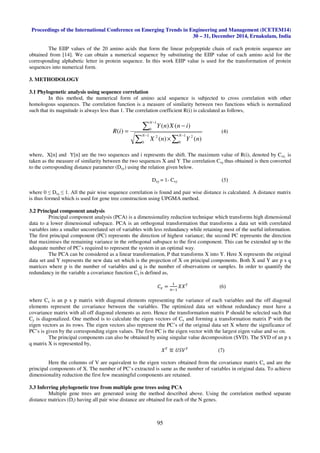 Proceedings of the International Conference on Emerging Trends in Engineering and Management (ICETEM14)
30 – 31, December 2014, Ernakulam, India
95
The EIIP values of the 20 amino acids that form the linear polypeptide chain of each protein sequence are
obtained from [14]. We can obtain a numerical sequence by substituting the EIIP value of each amino acid for the
corresponding alphabetic letter in protein sequence. In this work EIIP value is used for the transformation of protein
sequences into numerical form.
3. METHODOLOGY
3.1 Phylogenetic analysis using sequence correlation
In this method, the numerical form of amino acid sequence is subjected to cross correlation with other
homologous sequences. The correlation function is a measure of similarity between two functions which is normalized
such that its magnitude is always less than 1. The correlation coefficient R(i) is calculated as follows,
∑ ∑
∑
− −
−
×
−
=
1
0
1
0
22
1
0
)()(
)()(
)(
N N
N
nYnX
inXnY
iR (4)
where, X[n] and Y[n] are the two sequences and i represents the shift. The maximum value of R(i), denoted by Cxy, is
taken as the measure of similarity between the two sequences X and Y. The correlation Cxy thus obtained is then converted
to the corresponding distance parameter (Dxy) using the relation given below.
Dxy = 1- Cxy (5)
where 0 ≤ Dxy ≤ 1. All the pair wise sequence correlation is found and pair wise distance is calculated. A distance matrix
is thus formed which is used for gene tree construction using UPGMA method.
3.2 Principal component analysis
Principal component analysis (PCA) is a dimensionality reduction technique which transforms high dimensional
data to a lower dimensional subspace. PCA is an orthogonal transformation that transforms a data set with correlated
variables into a smaller uncorrelated set of variables with less redundancy while retaining most of the useful information.
The first principal component (PC) represents the direction of highest variance; the second PC represents the direction
that maximises the remaining variance in the orthogonal subspace to the first component. This can be extended up to the
adequate number of PC’s required to represent the system in an optimal way.
The PCA can be considered as a linear transformation, P that transforms X into Y. Here X represents the original
data set and Y represents the new data set which is the projection of X on principal components. Both X and Y are p x q
matrices where p is the number of variables and q is the number of observations or samples. In order to quantify the
redundancy in the variable a covariance function Cx is defined as,
‫ܥ‬௫ =
ଵ
௡ିଵ
்ܺܺ
(6)
where Cx is an p x p matrix with diagonal elements representing the variance of each variables and the off diagonal
elements represent the covariance between the variables. The optimized data set without redundancy must have a
covariance matrix with all off diagonal elements as zero. Hence the transformation matrix P should be selected such that
Cy is diagonalized. One method is to calculate the eigen vectors of Cx and forming a transformation matrix P with the
eigen vectors as its rows. The eigen vectors also represent the PC’s of the original data set X where the significance of
PC’s is given by the corresponding eigen values. The first PC is the eigen vector with the largest eigen value and so on.
The principal components can also be obtained by using singular value decomposition (SVD). The SVD of an p x
q matrix X is represented by,
்ܺ
≝ ்ܷܸܵ
(7)
Here the columns of V are equivalent to the eigen vectors obtained from the covariance matrix Cx and are the
principal components of X. The number of PC’s extracted is same as the number of variables in original data. To achieve
dimensionality reduction the first few meaningful components are retained.
3.3 Inferring phylogenetic tree from multiple gene trees using PCA
Multiple gene trees are generated using the method described above. Using the correlation method separate
distance matrices (Di) having all pair wise distance are obtained for each of the N genes.
 