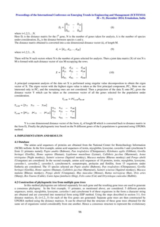 Proceedings of the International Conference on Emerging Trends in Engineering and Management (ICETEM14)
30 – 31, December 2014, Ernakulam, India
96
‫ܦ‬௜ = ൥
‫ܦ‬ଵଵ … ‫ܦ‬ଵ௞
: : :
‫ܦ‬௞ଵ … ‫ܦ‬௞௞
൩ (8)
where i=1,2,3,…N.
Here Di is the distance matrix for the ith
gene, N is the number of genes taken for analysis, k is the number of species
under consideration, Dxy is the distance between species x and y.
The distance matrix obtained is converted into a one dimensional distance vector (di) of length M.
݀௜ = ሾ݀௜ଵ	, ݀௜ଶ, … , ݀௜ெሿ (9)
where i=1,2,3,…N.
There will be N such vectors where N is the number of genes selected for analysis. Then a joint data matrix (X) of size N x
M is formed with each distance vector of size M occupying the rows.
ܺ = ൦
݀ଵଵ ݀ଵଶ … ݀ଵெ
݀ଶଵ ݀ଶଶ … ݀ଶெ
: : : :
݀ேଵ ݀ேଶ … ݀ேெ
൪ (10)
A principal component analysis of the data set X is performed using singular value decomposition to obtain the eigen
vector of X. The eigen vector with the highest eigen value is taken as the first principal component, PC1. Here we are
interested only in PC1 and the remaining ones are not considered. Then a projection of the data X onto PC1 gives the
distance vector Y which can be taken as the consensus vector of all the genes selected for the population under
consideration.
ܻଵ×ெ = ܲ‫ܥ‬ଵ×ேܺே×ெ (11)
ܻଵ×ெ = ሾ‫ݕ‬ଵଵ ‫ݕ‬ଵଶ … ‫ݕ‬ଵெሿ
ܻଵ×ெ = ሾ‫ܿ݌‬ଵଵ ‫ܿ݌‬ଵଶ … ‫ܿ݌‬ଵேሿ ൦
‫ݔ‬ଵଵ ‫ݔ‬ଵଶ … ‫ݔ‬ଵெ
‫ݔ‬ଶଵ ‫ݔ‬ଶଶ … ‫ݔ‬ଶெ
: : : :
‫ݔ‬ேଵ ‫ݔ‬ேଶ … ‫ݔ‬ேெ
൪
Y is a one dimensional distance vector of the form, di, of length M which is converted back to distance matrix in
the form Di. Finally the phylogenetic tree based on the N different genes of the k populations is generated using UPGMA
method.
4. IMPLEMENTATION AND RESULTS
4.1 Database
The amino acid sequences of proteins are obtained from the National Center for Biotechnology Information
(NCBI) website. In the first example, amino acid sequences of testin, myoglobin, lysozyme, caveolin-1 and cytochrome b
from 11 primates namely Papio anubis (Baboon), Pan troglodytes (Chimpanzee), Hylobates agilis (Gibbon), Gorilla
beringei (Gorilla), Homo sapiens (Human), Lepilemur mustelinus (Lemur), Callithrix jacchus (Marmoset), Aotus
trivirgatus (Night monkey), Saimiri sciureus (Squirrel monkey), Macaca mulatta (Rhesus monkey) and Pongo abelii
(Urangutan) are considered. In the second example, amino acid sequences of 10 proteins, testin, myoglobin, lysozyme,
caveolin-1, caveolin-2, caveolin-3, cytochrome-b, somatotropin, prolactin and flotillin, from 15 organisms under
Eutheria are considered. The 15 species selected are Papio anubis (Baboon), Pan troglodytes (Chimpanzee), Gorilla
beringei (Gorilla), Homo sapiens (Human), Callithrix jacchus (Marmoset), Saimiri sciureus (Squirrel monkey), Macaca
mulatta (Rhesus monkey), Pongo abelii (Urangutan), Mus musculus (Mouse), Rattus norvegicus (Rat), Ovis aries
(Sheep), Bos Taurus (Cattle), Canis lupus familiaris (Dog), Felis catus (Cat) and Oryctolagus cuniculus (Rabbit).
4.2 Construction of phylogenetic tree from multiple gene trees
In this method phylogenies are inferred separately for each gene and the resulting gene trees are used to generate
a consensus phylogeny. In the first example, 11 primates, as mentioned above, are considered. 5 different protein
sequences, testin, myoglobin, lysozyme, caveolin-1 and cytochrome b of these organisms in the form a character string
are obtained and are converted into numerical form using EIIP method. Using the steps described in section 3.1, five
distance matrices, Di (i=1,2,..5) for each of the five genes are generated. Separate gene trees are then constructed by
UPGMA method using the distance matrices. It can be observed that the structure of these gene trees obtained for the
same set of organisms varied considerably from one another. Hence a consensus structure to represent the evolutionary
 