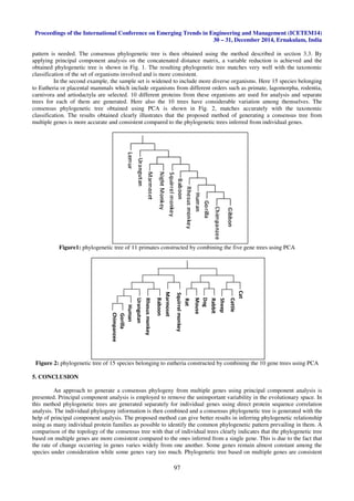Proceedings of the International Conference on Emerging Trends in Engineering and Management (ICETEM14)
30 – 31, December 2014, Ernakulam, India
97
pattern is needed. The consensus phylogenetic tree is then obtained using the method described in section 3.3. By
applying principal component analysis on the concatenated distance matrix, a variable reduction is achieved and the
obtained phylogenetic tree is shown in Fig. 1. The resulting phylogenetic tree matches very well with the taxonomic
classification of the set of organisms involved and is more consistent.
In the second example, the sample set is widened to include more diverse organisms. Here 15 species belonging
to Eutheria or placental mammals which include organisms from different orders such as primate, lagomorpha, rodentia,
carnivora and artiodactyla are selected. 10 different proteins from these organisms are used for analysis and separate
trees for each of them are generated. Here also the 10 trees have considerable variation among themselves. The
consensus phylogenetic tree obtained using PCA is shown in Fig. 2, matches accurately with the taxonomic
classification. The results obtained clearly illustrates that the proposed method of generating a consensus tree from
multiple genes is more accurate and consistent compared to the phylogenetic trees inferred from individual genes.
Figure1: phylogenetic tree of 11 primates constructed by combining the five gene trees using PCA
Figure 2: phylogenetic tree of 15 species belonging to eutheria constructed by combining the 10 gene trees using PCA
5. CONCLUSION
An approach to generate a consensus phylogeny from multiple genes using principal component analysis is
presented. Principal component analysis is employed to remove the unimportant variability in the evolutionary space. In
this method phylogenetic trees are generated separately for individual genes using direct protein sequence correlation
analysis. The individual phylogeny information is then combined and a consensus phylogenetic tree is generated with the
help of principal component analysis. The proposed method can give better results in inferring phylogenetic relationship
using as many individual protein families as possible to identify the common phylogenetic pattern prevailing in them. A
comparison of the topology of the consensus tree with that of individual trees clearly indicates that the phylogenetic tree
based on multiple genes are more consistent compared to the ones inferred from a single gene. This is due to the fact that
the rate of change occurring in genes varies widely from one another. Some genes remain almost constant among the
species under consideration while some genes vary too much. Phylogenetic tree based on multiple genes are consistent
Rabbit
Urangutan
Gorilla
Rhesusmonkey
Baboon
Mouse
Human
Squirrelmonkey
Cattle
Marmoset
Rat
Chimpanzee
Sheep
Cat
Dog
 