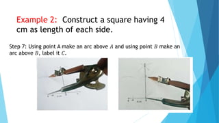 Step 7: Using point A make an arc above 𝐴 and using point 𝐵 make an
arc above 𝐵, label it 𝐶.
Example 2: Construct a square having 4
cm as length of each side.
 