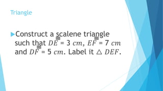 Triangle
Construct a scalene triangle
such that 𝐷𝐸̅̅̅̅̅̅̅̅̅̅̅̅̅̅̅̅ = 3 𝑐𝑚, 𝐸𝐹̅̅̅̅̅̅̅̅̅̅̅̅̅̅̅̅ = 7 𝑐𝑚
and 𝐷𝐹̅̅̅̅̅̅̅̅̅̅̅̅̅̅̅̅ = 5 𝑐𝑚. Label it △ 𝐷𝐸𝐹.
 