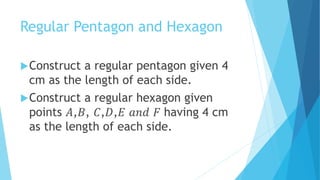 Regular Pentagon and Hexagon
Construct a regular pentagon given 4
cm as the length of each side.
Construct a regular hexagon given
points 𝐴,𝐵, 𝐶,𝐷,𝐸 𝑎𝑛𝑑 𝐹 having 4 cm
as the length of each side.
 
