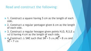 Read and construct the following:
 1. Construct a square having 5 cm as the length of each
side.
 2. Construct a regular pentagon given 6 cm as the length
of each side.
 3. Construct a regular hexagon given points H,O, R,S,E 𝑎
𝑛𝑑 U having 4 cm as the length of each side.
 4. Construct △ SME such that SM̅̅̅̅̅̅̅̅̅̅̅̅̅̅̅̅ = 5 𝑐𝑚,ME̅̅̅̅̅̅̅̅̅̅̅̅̅̅̅̅ = 8 𝑐𝑚 and
SE̅̅̅̅̅̅̅̅̅̅̅̅̅̅̅̅ = 7 𝑐𝑚
 