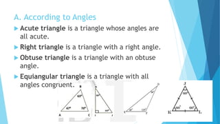 A. According to Angles
 Acute triangle is a triangle whose angles are
all acute.
 Right triangle is a triangle with a right angle.
 Obtuse triangle is a triangle with an obtuse
angle.
 Equiangular triangle is a triangle with all
angles congruent.
 