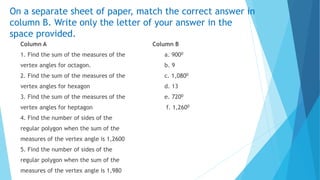 On a separate sheet of paper, match the correct answer in
column B. Write only the letter of your answer in the
space provided.
Column A Column B
1. Find the sum of the measures of the a. 9000
vertex angles for octagon. b. 9
2. Find the sum of the measures of the c. 1,0800
vertex angles for hexagon d. 13
3. Find the sum of the measures of the e. 7200
vertex angles for heptagon f. 1,2600
4. Find the number of sides of the
regular polygon when the sum of the
measures of the vertex angle is 1,2600
5. Find the number of sides of the
regular polygon when the sum of the
measures of the vertex angle is 1,980
 