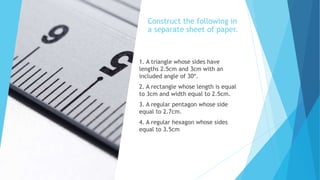 Construct the following in
a separate sheet of paper.
1. A triangle whose sides have
lengths 2.5cm and 3cm with an
included angle of 30º.
2. A rectangle whose length is equal
to 3cm and width equal to 2.5cm.
3. A regular pentagon whose side
equal to 2.7cm.
4. A regular hexagon whose sides
equal to 3.5cm
 
