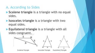 A. According to Sides
 Scalene triangle is a triangle with no equal
sides.
 Isosceles triangle is a triangle with two
equal sides.
 Equilateral triangle is a triangle with all
sides congruent.
 