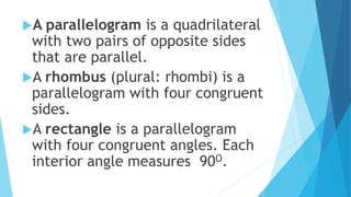 A parallelogram is a quadrilateral
with two pairs of opposite sides
that are parallel.
A rhombus (plural: rhombi) is a
parallelogram with four congruent
sides.
A rectangle is a parallelogram
with four congruent angles. Each
interior angle measures 90O.
 