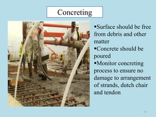13
Concreting
▪Surface should be free
from debris and other
matter
▪Concrete should be
poured
▪Monitor concreting
process to ensure no
damage to arrangement
of strands, dutch chair
and tendon
 